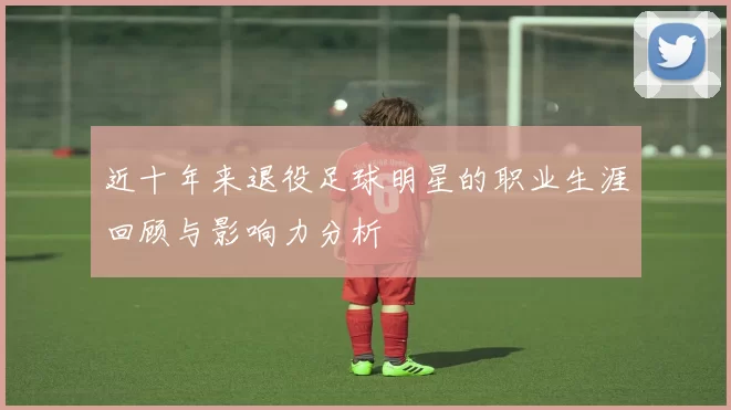 近十年来退役足球明星的职业生涯回顾与影响力分析
