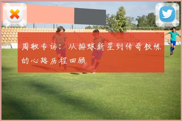 周敏专访：从排球新星到传奇教练的心路历程回顾