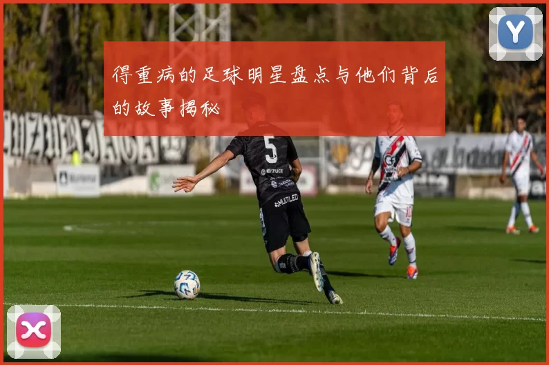得重病的足球明星盘点与他们背后的故事揭秘