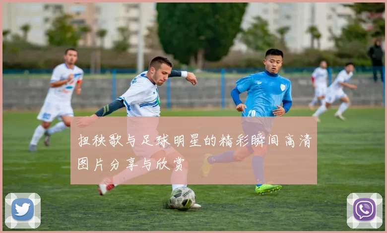 扭秧歌与足球明星的精彩瞬间高清图片分享与欣赏