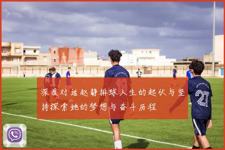 深度对话赵静排球人生的起伏与坚持探索她的梦想与奋斗历程