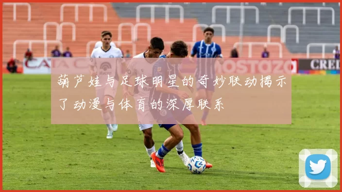 葫芦娃与足球明星的奇妙联动揭示了动漫与体育的深厚联系