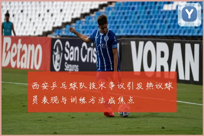 西安乒乓球队技术争议引发热议球员表现与训练方法成焦点