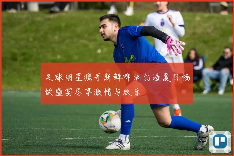 足球明星携手新鲜啤酒打造夏日畅饮盛宴尽享激情与欢乐