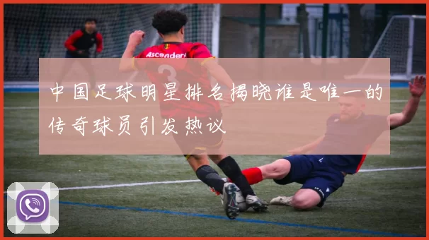 中国足球明星排名揭晓谁是唯一的传奇球员引发热议