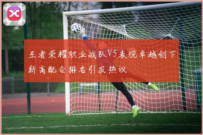 王者荣耀职业战队V5表现卓越创下新高配合排名引发热议