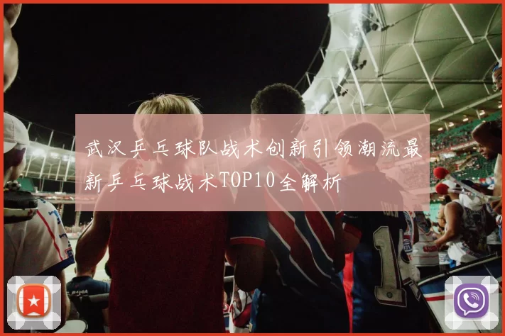 武汉乒乓球队战术创新引领潮流最新乒乓球战术TOP10全解析