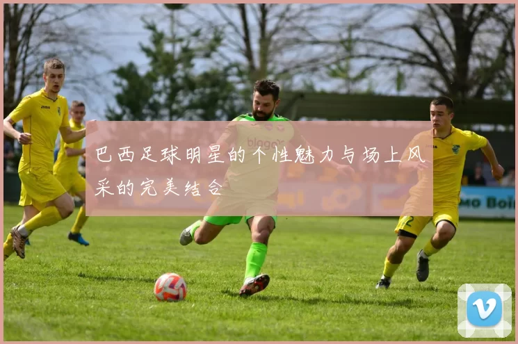 巴西足球明星的个性魅力与场上风采的完美结合