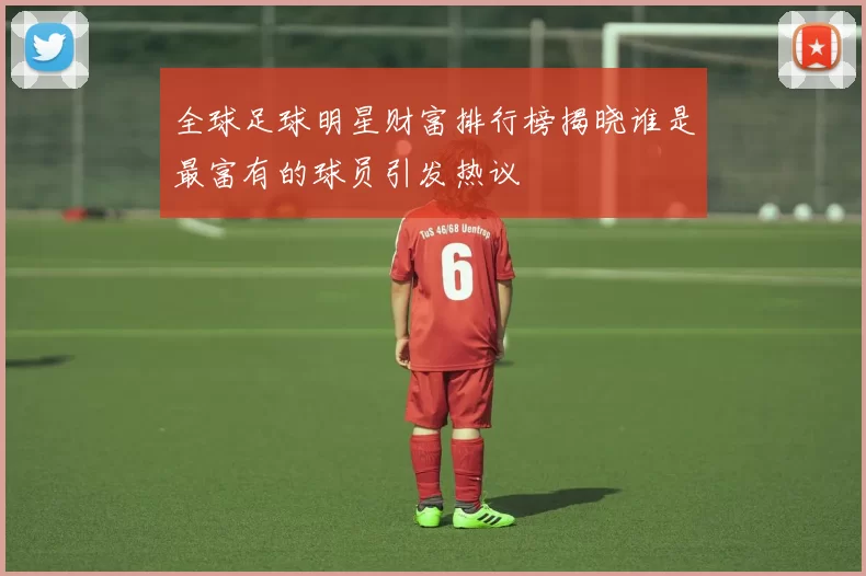 全球足球明星财富排行榜揭晓谁是最富有的球员引发热议