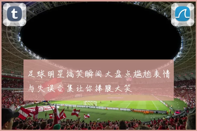 足球明星搞笑瞬间大盘点尴尬表情与失误合集让你捧腹大笑