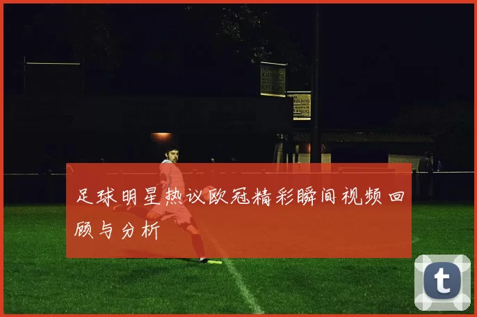 足球明星热议欧冠精彩瞬间视频回顾与分析