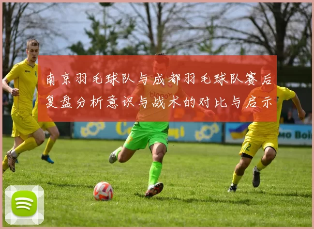 南京羽毛球队与成都羽毛球队赛后复盘分析意识与战术的对比与启示