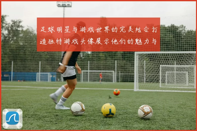 足球明星与游戏世界的完美结合打造独特游戏头像展示他们的魅力与风采