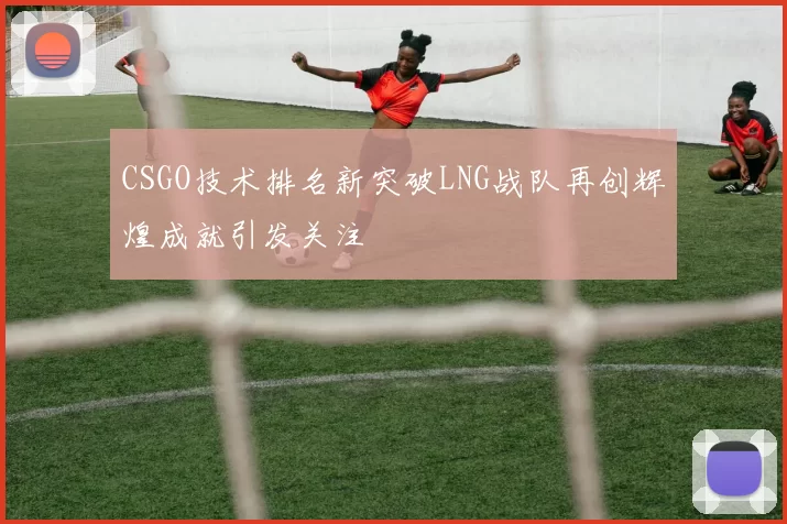 CSGO技术排名新突破LNG战队再创辉煌成就引发关注