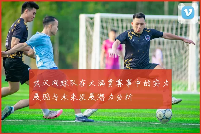 武汉网球队在大满贯赛事中的实力展现与未来发展潜力分析