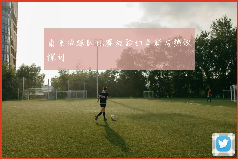 南京排球队比赛经验的革新与热议探讨