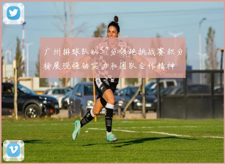 广州排球队以57分领跑挑战赛积分榜展现强劲实力和团队合作精神