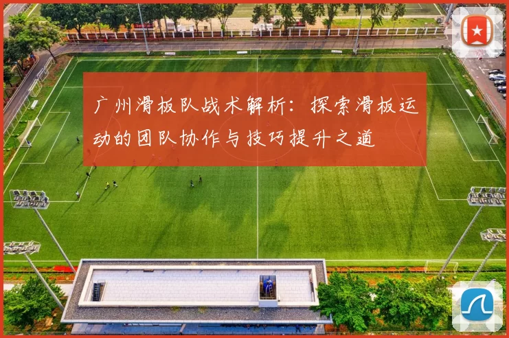 广州滑板队战术解析：探索滑板运动的团队协作与技巧提升之道
