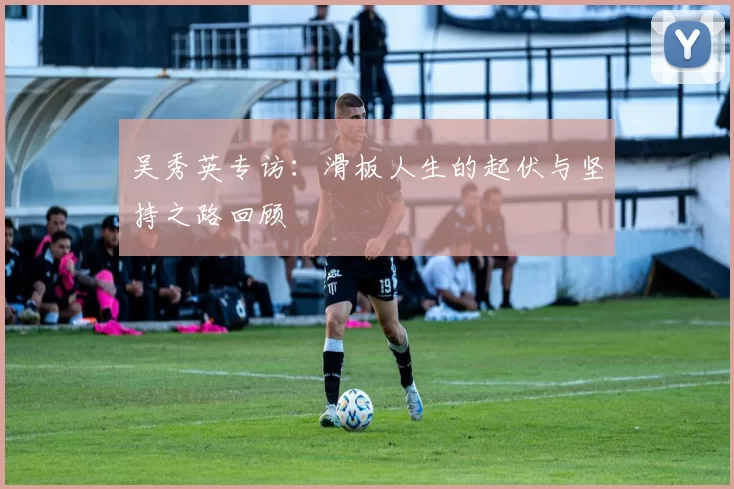 吴秀英专访：滑板人生的起伏与坚持之路回顾