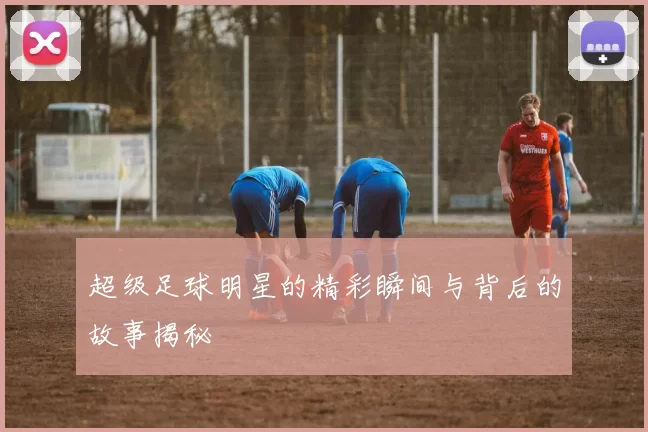 超级足球明星的精彩瞬间与背后的故事揭秘