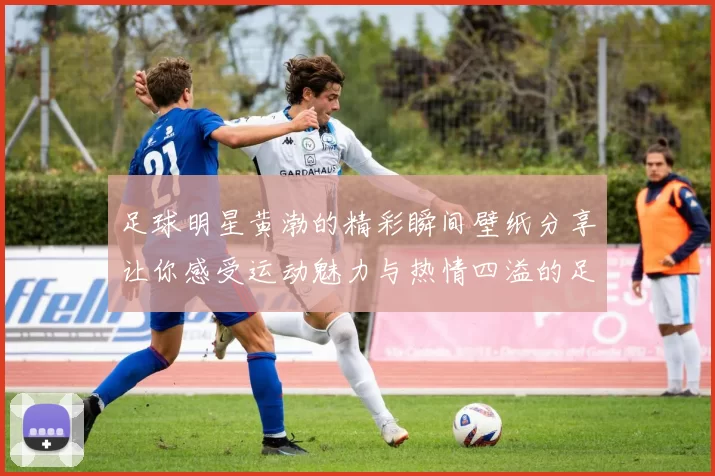 足球明星黄渤的精彩瞬间壁纸分享让你感受运动魅力与热情四溢的足球世界