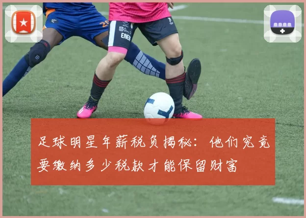 足球明星年薪税负揭秘：他们究竟要缴纳多少税款才能保留财富
