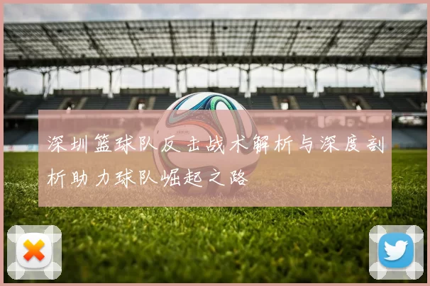 深圳篮球队反击战术解析与深度剖析助力球队崛起之路