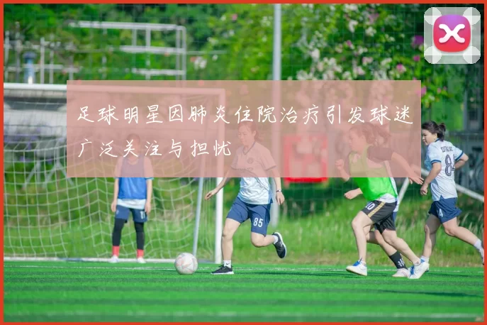 足球明星因肺炎住院治疗引发球迷广泛关注与担忧