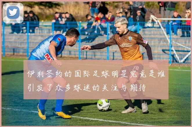 伊利签约的国际足球明星究竟是谁引发了众多球迷的关注与期待
