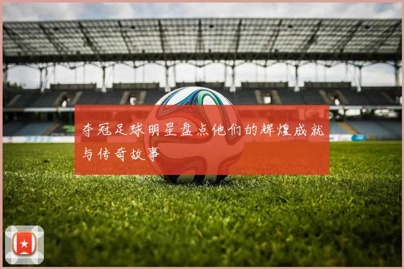 夺冠足球明星盘点他们的辉煌成就与传奇故事