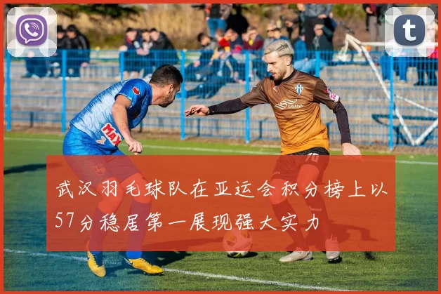 武汉羽毛球队在亚运会积分榜上以57分稳居第一展现强大实力
