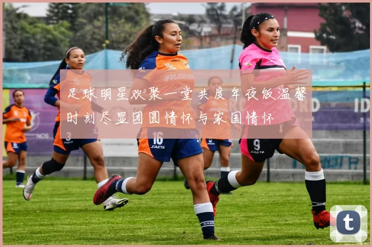 足球明星欢聚一堂共度年夜饭温馨时刻尽显团圆情怀与家国情怀