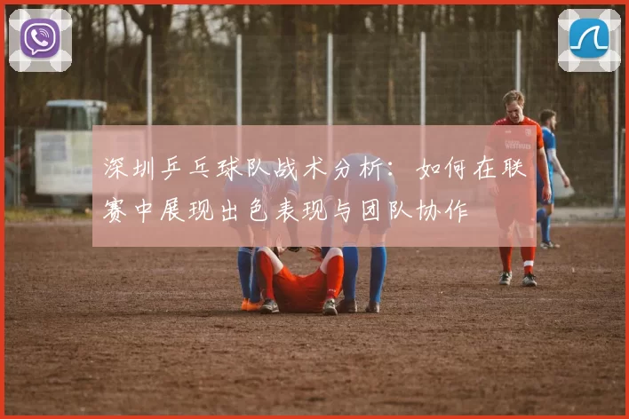 深圳乒乓球队战术分析：如何在联赛中展现出色表现与团队协作