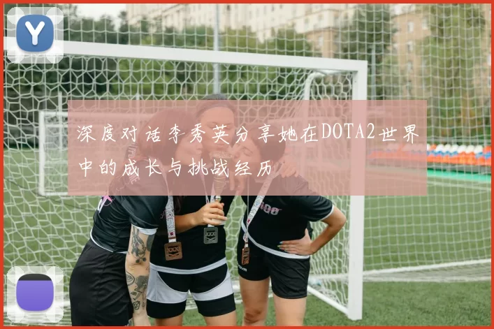 深度对话李秀英分享她在DOTA2世界中的成长与挑战经历