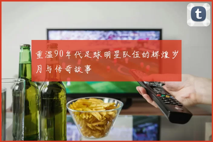 重温90年代足球明星队伍的辉煌岁月与传奇故事