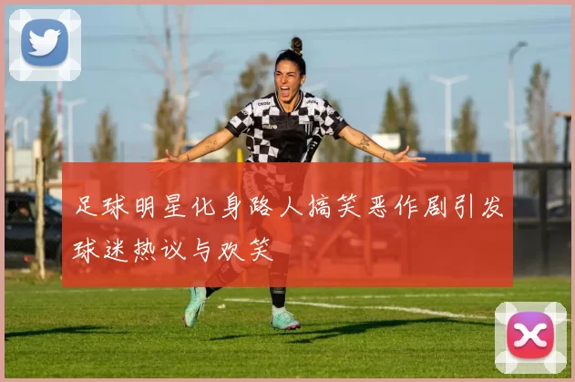 足球明星化身路人搞笑恶作剧引发球迷热议与欢笑
