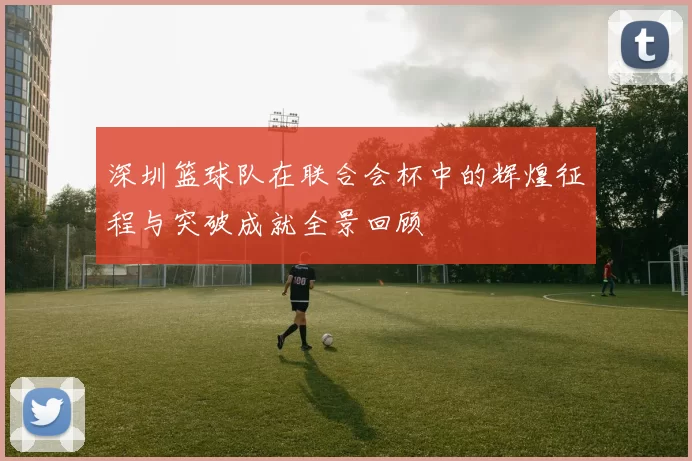 深圳篮球队在联合会杯中的辉煌征程与突破成就全景回顾