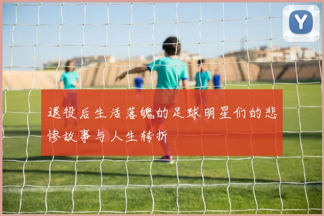 退役后生活落魄的足球明星们的悲惨故事与人生转折