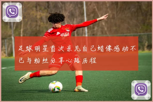 足球明星首次亲见自己蜡像感动不已与粉丝分享心路历程