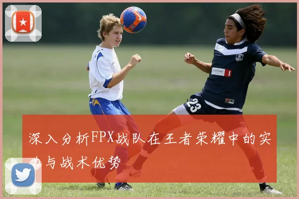 深入分析FPX战队在王者荣耀中的实力与战术优势