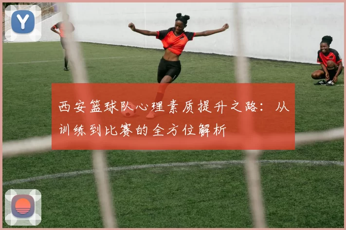西安篮球队心理素质提升之路：从训练到比赛的全方位解析