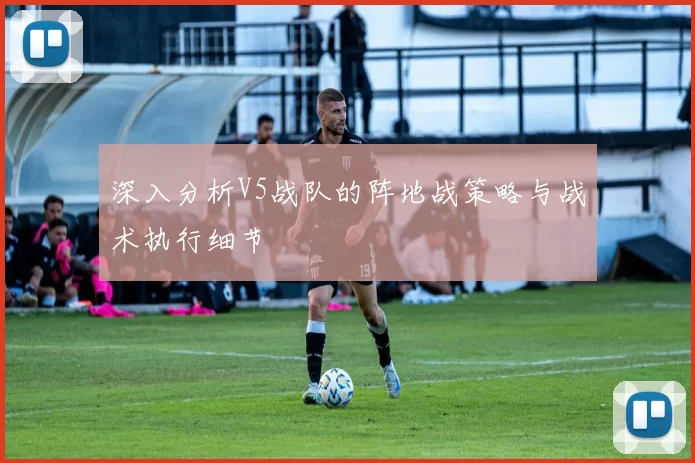 深入分析V5战队的阵地战策略与战术执行细节