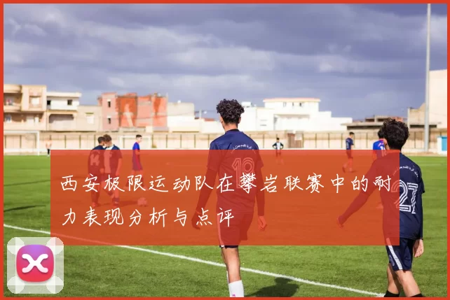 西安极限运动队在攀岩联赛中的耐力表现分析与点评
