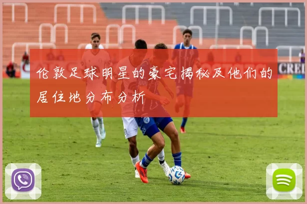 伦敦足球明星的豪宅揭秘及他们的居住地分布分析