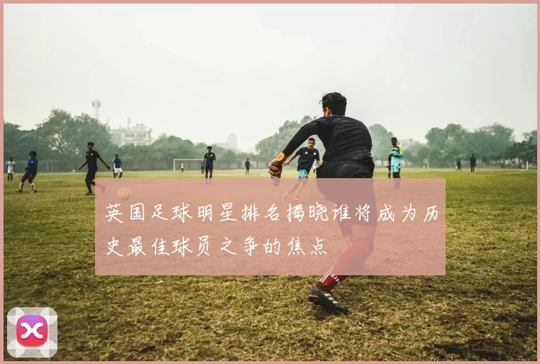 英国足球明星排名揭晓谁将成为历史最佳球员之争的焦点
