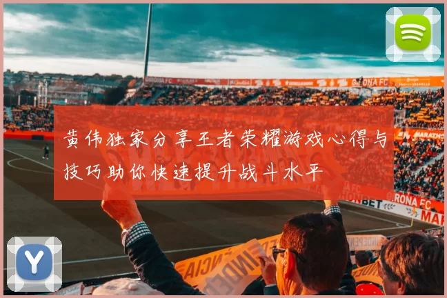 黄伟独家分享王者荣耀游戏心得与技巧助你快速提升战斗水平