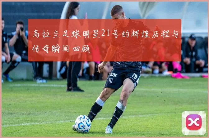 乌拉圭足球明星21号的辉煌历程与传奇瞬间回顾