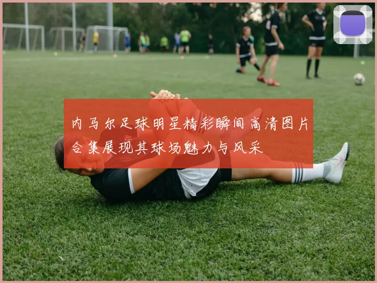 内马尔足球明星精彩瞬间高清图片合集展现其球场魅力与风采