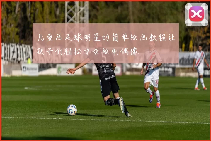 儿童画足球明星的简单绘画教程让孩子们轻松学会绘制偶像