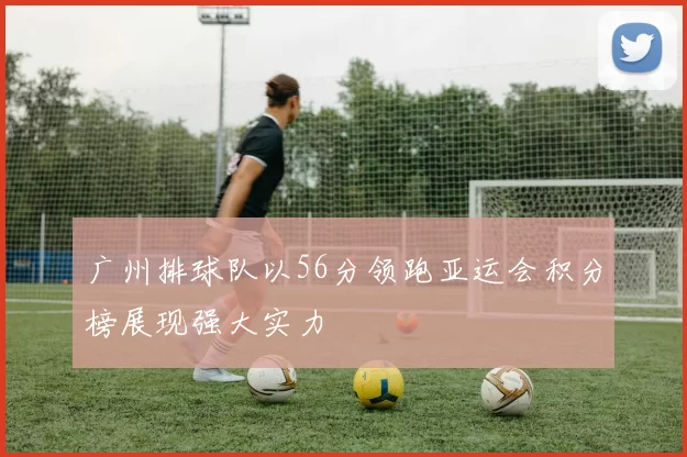 广州排球队以56分领跑亚运会积分榜展现强大实力